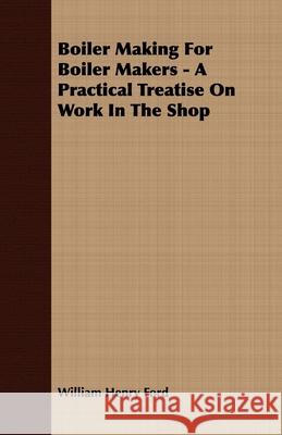 Boiler Making for Boiler Makers - A Practical Treatise on Work in the Shop Ford, William Henry 9781406724103