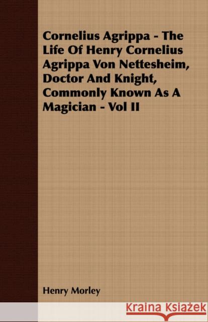 Cornelius Agrippa - The Life Of Henry Cornelius Agrippa Von Nettesheim, Doctor And Knight, Commonly Known As A Magician - Vol II Henry Morley 9781406783025