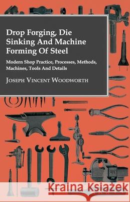 Drop Forging, Die Sinking and Machine Forming of Steel - Modern Shop Practice, Processes, Methods, Machines, Tools and Details Woodworth, Joseph Vincent 9781406784435