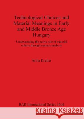 Technological Choices and Material Meanings in Early and Middle Bronze Age Hungary: Understanding the active role of material culture through ceramic Kreiter, Attila 9781407300214