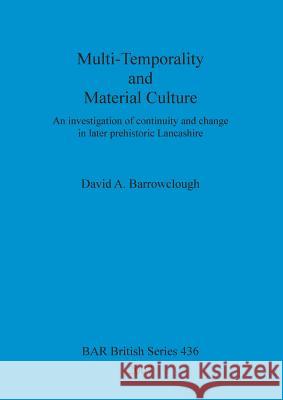 Multi-Temporality and Material Culture: An investigation of continuity and change in later prehistoric Lancashire Barrowclough, David A. 9781407300863