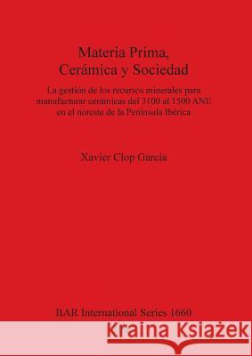 Materia Prima, Cerámica y Sociedad: La gestión de los recursos minerales para manufacturar cerámicas del 3100 al 1500 ANE en el noreste de la Penínsul Clop García, Xavier 9781407300962