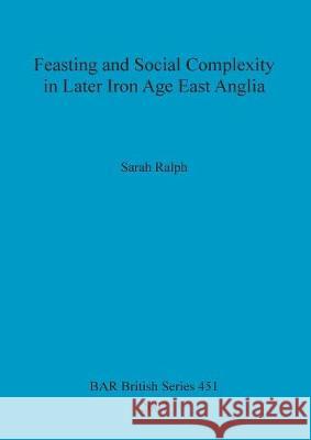 Feasting and Social Complexity in Later Iron Age East Anglia Sarah Ralph 9781407301631 British Archaeological Reports