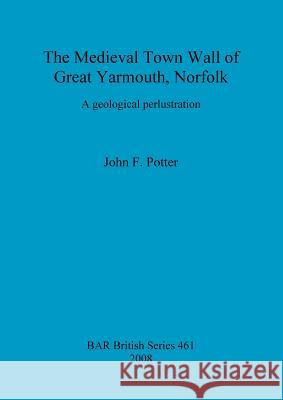 The Medieval Town Wall of Great Yarmouth, Norfolk: A geological perlustration Potter, John F. 9781407302867