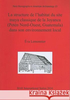 La structure de l'habitat du site maya classique de la Joyanca (Petén Nord-Ouest, Guatemala) dans son environnement local Lemonnier, Éva 9781407305912 British Archaeological Reports