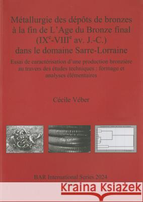 Métallurgie des dépôts de bronzes à la fin de L'Age du Bronze final (IXe-VIIIe av. J.-C.) dans le domaine Sarre-Lorraine: Essai de caractérisation d'une production bronzière au travers des études tech Cécile Véber 9781407305998 BAR Publishing