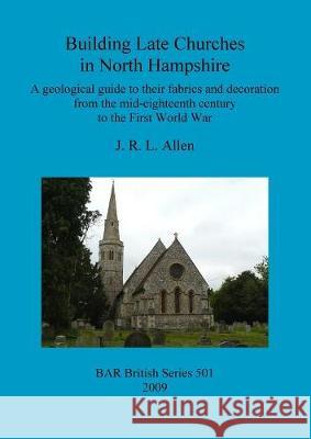 Building Late Churches in North Hampshire: A geological guide to their fabrics and decoration from the mid-eighteenth century to the First World War Allen, J. R. L. 9781407306278 British Archaeological Reports