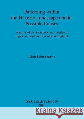 Patterning within the Historic Landscape and its Possible Causes: A study of the incidence and origins of regional variation in southern England Lambourne, Alan 9781407306391 British Archaeological Reports