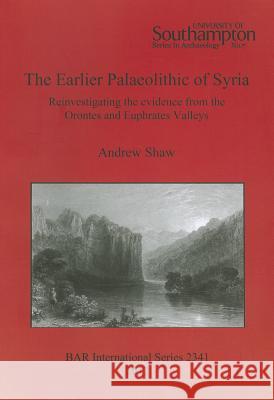 The Earlier Palaeolithic of Syria: Reinvestigating the evidence from the Orontes and Euphrates Valleys Shaw, Andrew 9781407309248