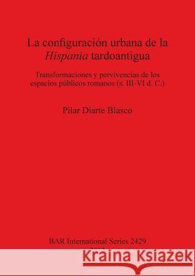 La configuración urbana de la Hispania tardoantigua: Transformaciones y pervivencias de los espacios públicos romanos (s. III-VI d. C.) Diarte Blasco, Pilar 9781407310282 British Archaeological Reports