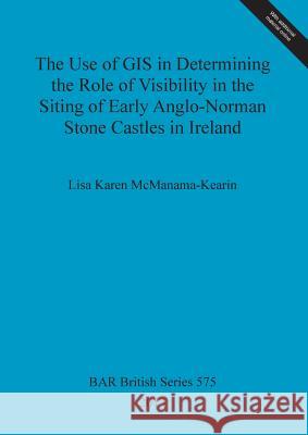 The Use of GIS in Determining the Role of Visibility in the Siting of Early Anglo-Norman Stone Castles in Ireland Lisa Karen McManama-Kearin 9781407310749