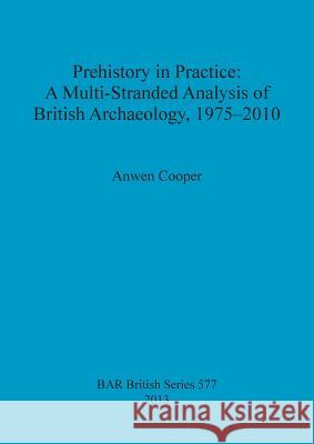 Prehistory in Practice: A Multi-Stranded Analysis of British Archaeology, 1975-2010 Anwen Cooper 9781407310862 British Archaeological Reports