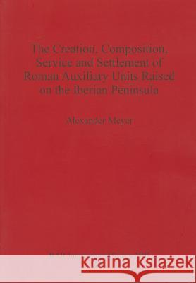 The Creation, Composition, Service and Settlement of Roman Auxiliary Units Raised on the Iberian Peninsula Meyer, Alexander 9781407311210