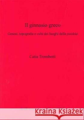 Il ginnasio greco: Genesi, topografia e culti dei luoghi della paideia Trombetti, Catia 9781407311456 British Archaeological Reports