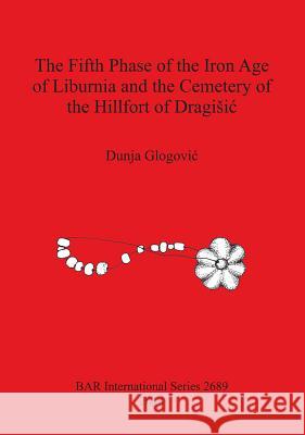The Fifth Phase of the Iron Age of Liburnia and the Cemetery of the Hillfort of Dragisic Dunja Glogovic   9781407313375 BAR Publishing