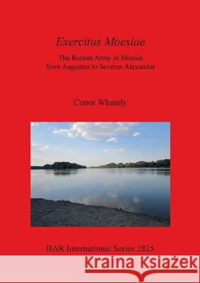 Exercitus Moesiae: The Roman Army in Moesia from Augustus to Severus Alexander Whately, Conor 9781407314754 British Archaeological Reports Oxford Ltd
