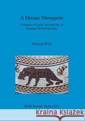 A Mosaic Menagerie: Creatures of Land, Sea and Sky in Romano-British Mosaics Witts, Patricia 9781407315416