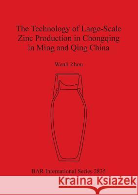 The Technology of Large-Scale Zinc Production in Chongqing in Ming and Qing China Wenli Zhou   9781407315515