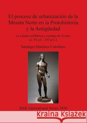 El proceso de urbanización de la Meseta Norte en la Protohistoria y la Antigüedad: la ciudad celtibérica y romana de Termes (s. VI a.C.-193 p.C.) Martínez Caballero, Santiago 9781407315904