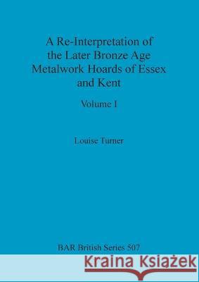 A Re-Interpretation of the Later Bronze Age Metalwork Hoards of Essex and Kent, Volume I Louise Turner 9781407316000 British Archaeological Reports Oxford Ltd