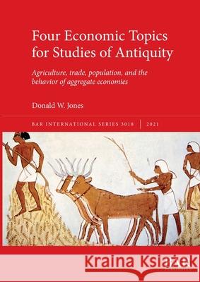 Four Economic Topics for Studies of Antiquity: Agriculture, trade, population, and the behavior of aggregate economies Jones, Donald W. 9781407357683