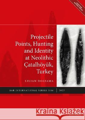 Projectile Points, Hunting and Identity at the Neolithic Catalhoeyuk, Turkey Lilian Dogiama   9781407358246 BAR Publishing