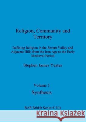 Religion, Community and Territory, Volume 1: Defining Religion in the Severn Valley and Adjacent Hills from the Iron Age to the Early Medieval Period. Stephen James Yeates 9781407359373