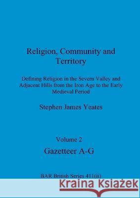 Religion, Community and Territory, Volume 2: Defining Religion in the Severn Valley and Adjacent Hills from the Iron Age to the Early Medieval Period. Stephen James Yeates 9781407359380
