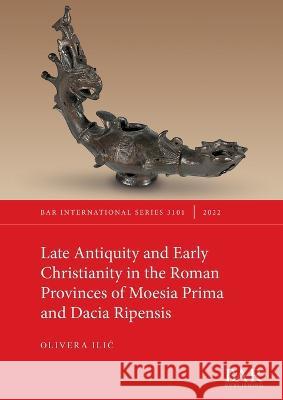Late Antiquity and Early Christianity in the Roman Provinces of Moesia Prima and Dacia Ripensis Olivera Ilic   9781407360331 BAR Publishing
