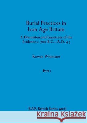 Burial Practices in Iron Age Britain, Part i: A Discussion and Gazetteer of the Evidence c. 700 B.C.-A.D. 43 Rowan Whimster 9781407389592 British Archaeological Reports Oxford Ltd