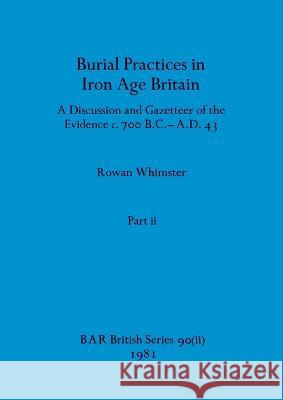 Burial Practices in Iron Age Britain, Part ii: A Discussion and Gazetteer of the Evidence c. 700 B.C.-A.D. 43 Rowan Whimster 9781407389608 British Archaeological Reports Oxford Ltd