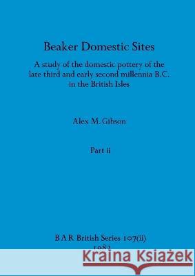 Beaker Domestic Sites, Part ii: A study of the domestic pottery of the late third and early second millennia B.C. in the British Isles Alex M. Gibson 9781407390925
