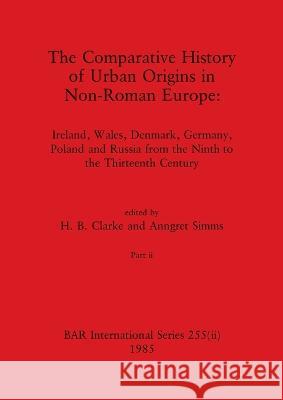 The Comparative History of Urban Origins in Non-Roman Europe, Part ii: Ireland, Wales, Denmark, Germany, Poland and Russia from the Ninth to the Thirt H. B. Clarke Anngret Simms 9781407391229