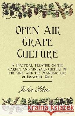 Open Air Grape Culture - A Practical Treatise On The Garden And Vineyard Culture Of The Vine - And The Manufacture Of Domestic Wine John Phin 9781408637029