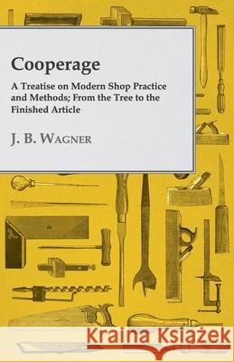 Cooperage; A Treatise on Modern Shop Practice and Methods; From the Tree to the Finished Article Wagner, J. B. 9781408644607 