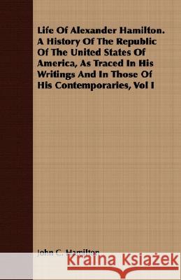 Life of Alexander Hamilton. a History of the Republic of the United States of America, as Traced in His Writings and in Those of His Contemporaries, V Hamilton, John C. 9781408683996