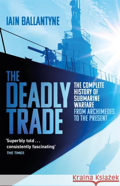 The Deadly Trade: The Complete History of Submarine Warfare From Archimedes to the Present Iain Ballantyne 9781409158523