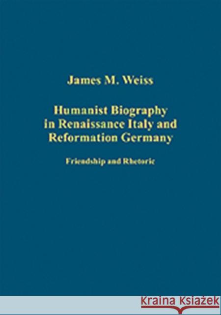 Humanist Biography in Renaissance Italy and Reformation Germany: Friendship and Rhetoric Weiss, James M. 9781409400219