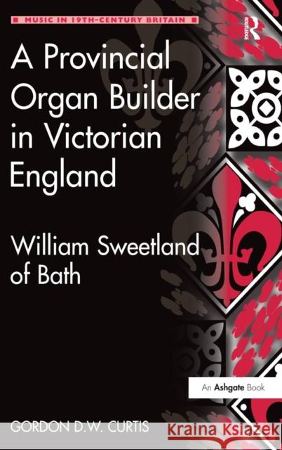 A Provincial Organ Builder in Victorian England: William Sweetland of Bath Curtis, Gordon D. W. 9781409417521 Ashgate Publishing Limited