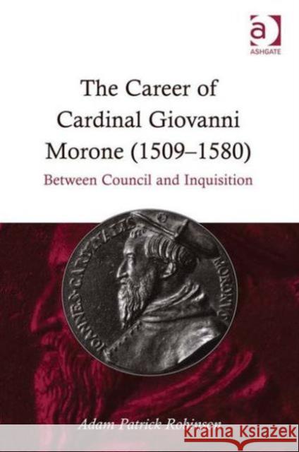 The Career of Cardinal Giovanni Morone (1509-1580): Between Council and Inquisition Robinson, Adam Patrick 9781409417835