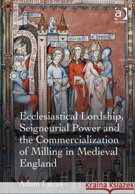 Ecclesiastical Lordship, Seigneurial Power, and the Commercialization of Milling in Medieval England Lucas, Adam 9781409421962 Ashgate Publishing Limited