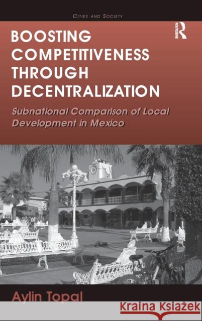 Boosting Competitiveness Through Decentralization: Subnational Comparison of Local Development in Mexico. Aylin Topal Topal, Aylin 9781409425724 Ashgate Publishing Limited