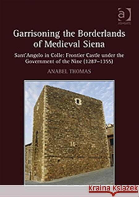 Garrisoning the Borderlands of Medieval Siena: Sant'angelo in Colle: Frontier Castle Under the Government of the Nine (1287-1355) Thomas, Anabel 9781409426035