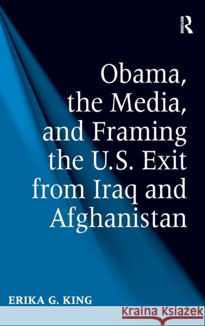 Obama, the Media, and Framing the U.S. Exit from Iraq and Afghanistan Erika G. King   9781409429647 Ashgate Publishing Limited