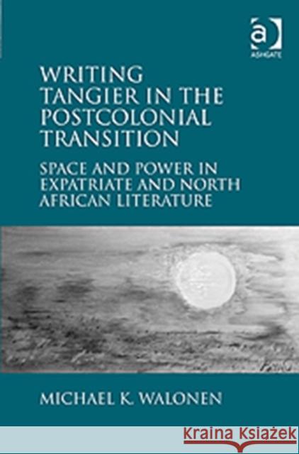 Writing Tangier in the Postcolonial Transition: Space and Power in Expatriate and North African Literature Walonen, Michael K. 9781409433811 Ashgate Publishing Limited