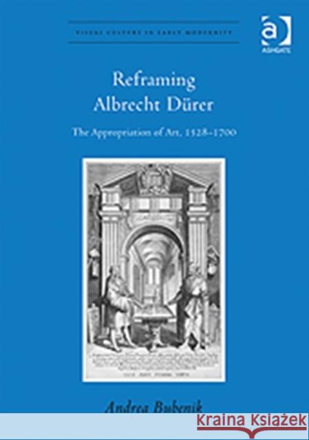 Reframing Albrecht Dürer: The Appropriation of Art, 1528-1700 Bubenik, Andrea 9781409438472 Ashgate Publishing Limited