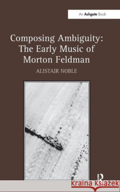 Composing Ambiguity: The Early Music of Morton Feldman Alistair Noble   9781409451648 Ashgate Publishing Limited