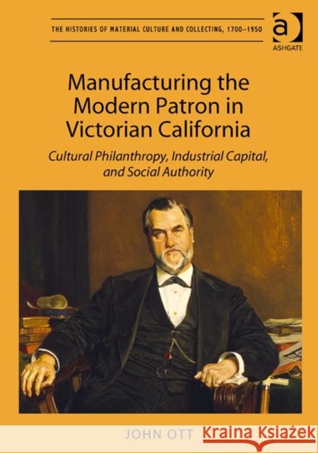 Manufacturing the Modern Patron in Victorian California : Cultural Philanthropy, Industrial Capital, and Social Authority John Ott   9781409463344 Ashgate Publishing Limited