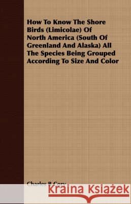 How to Know the Shore Birds (Limicolae) of North America (South of Greenland and Alaska) All the Species Being Grouped According to Size and Color Cory, Charles B. 9781409716044