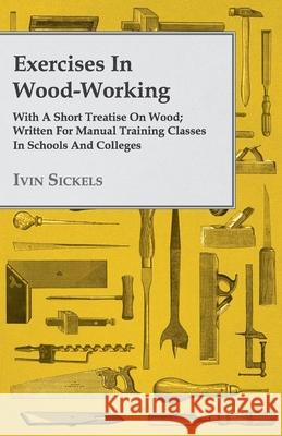 Exercises in Wood-Working; With a Short Treatise on Wood - Written for Manual Training Classes in Schools and Colleges Sickels, Ivin 9781409718253 